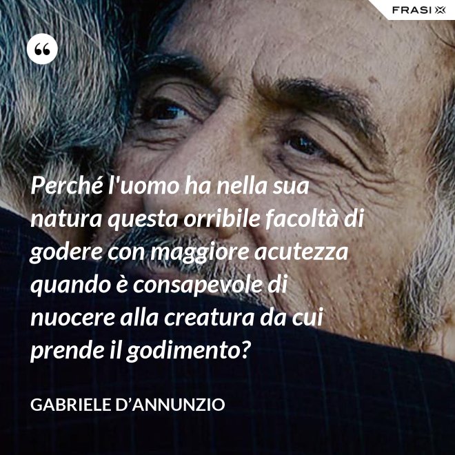 Perché l'uomo ha nella sua natura questa orribile facoltà di godere con maggiore acutezza quando è consapevole di nuocere alla creatura da cui prende il godimento? - Gabriele D’Annunzio