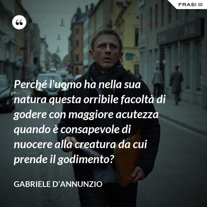 Perché l'uomo ha nella sua natura questa orribile facoltà di godere con maggiore acutezza quando è consapevole di nuocere alla creatura da cui prende il godimento? - Gabriele D’Annunzio