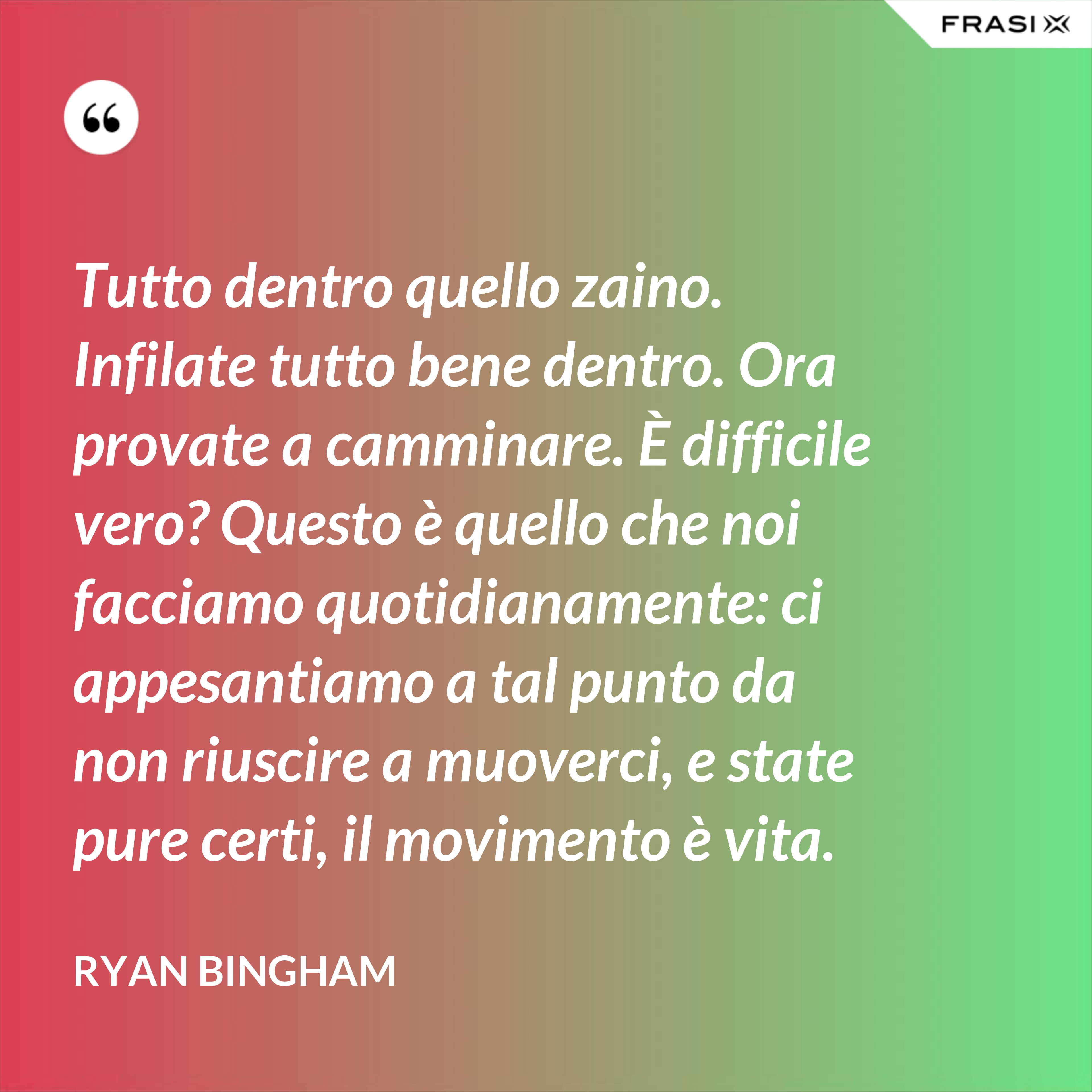 Tutto dentro quello zaino. Infilate tutto bene dentro. Ora provate a camminare. È difficile vero? Questo è quello che noi facciamo quotidianamente: ci appesantiamo a tal punto da non riuscire a muoverci, e state pure certi, il movimento è vita. - Ryan Bingham