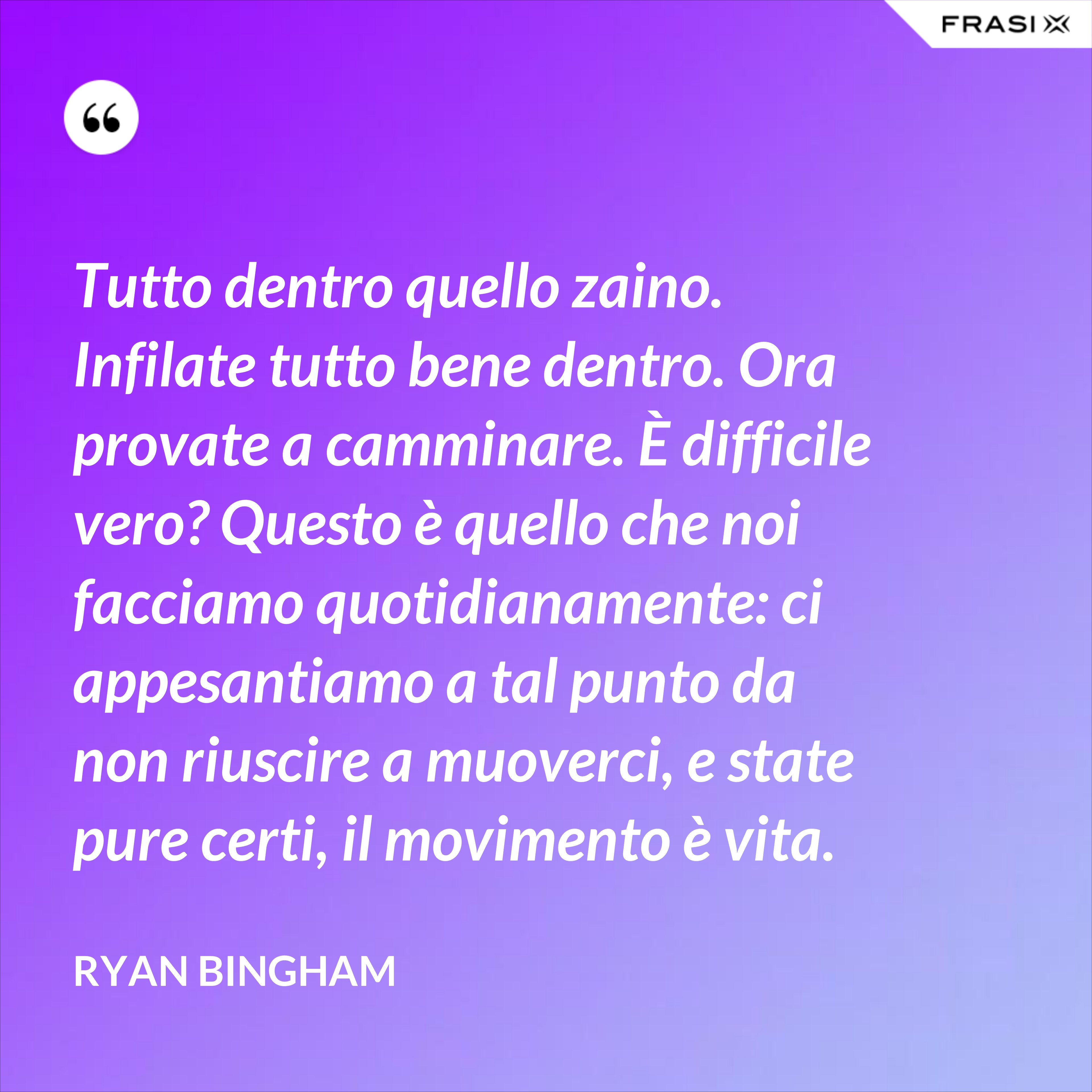 Tutto dentro quello zaino. Infilate tutto bene dentro. Ora provate a camminare. È difficile vero? Questo è quello che noi facciamo quotidianamente: ci appesantiamo a tal punto da non riuscire a muoverci, e state pure certi, il movimento è vita. - Ryan Bingham