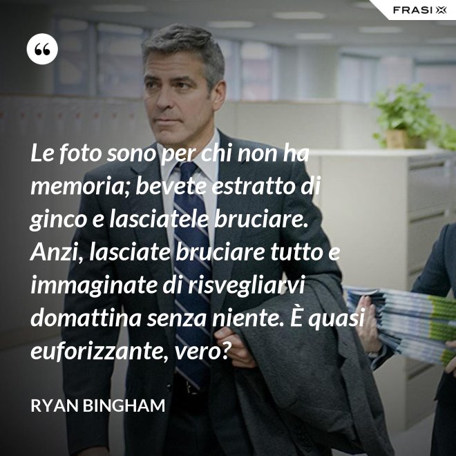 Le foto sono per chi non ha memoria; bevete estratto di ginco e lasciatele bruciare. Anzi, lasciate bruciare tutto e immaginate di risvegliarvi domattina senza niente. È quasi euforizzante, vero? - Ryan Bingham
