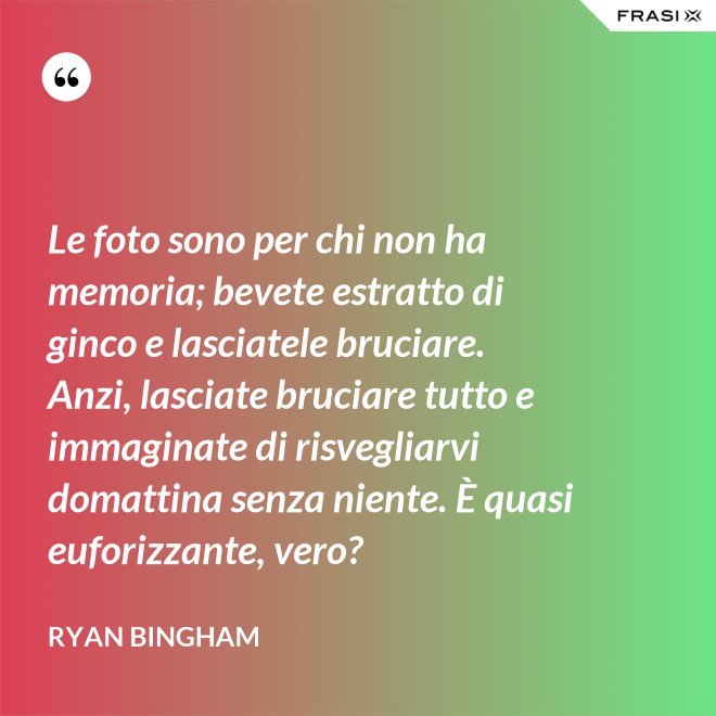 Le foto sono per chi non ha memoria; bevete estratto di ginco e lasciatele bruciare. Anzi, lasciate bruciare tutto e immaginate di risvegliarvi domattina senza niente. È quasi euforizzante, vero? - Ryan Bingham
