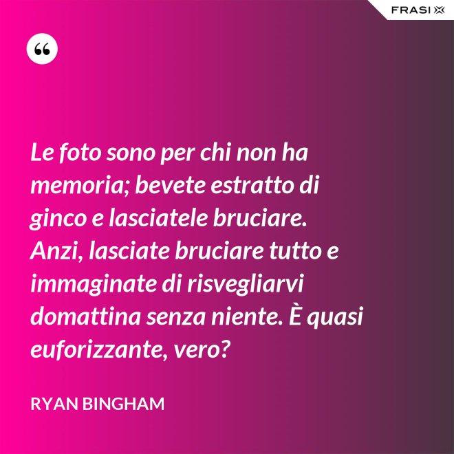 Le foto sono per chi non ha memoria; bevete estratto di ginco e lasciatele bruciare. Anzi, lasciate bruciare tutto e immaginate di risvegliarvi domattina senza niente. È quasi euforizzante, vero? - Ryan Bingham