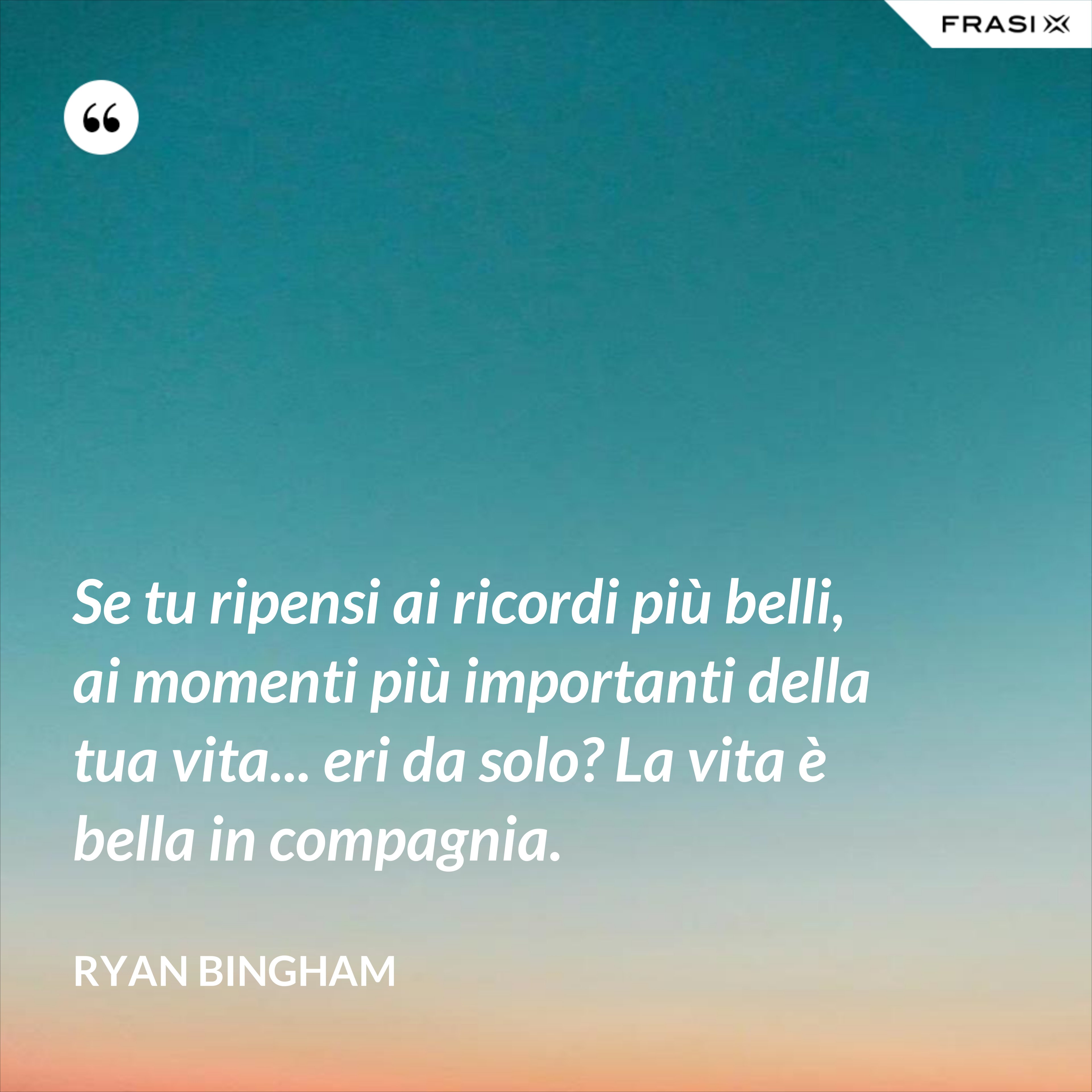 Se tu ripensi ai ricordi più belli, ai momenti più importanti della tua vita... eri da solo? La vita è bella in compagnia. - Ryan Bingham
