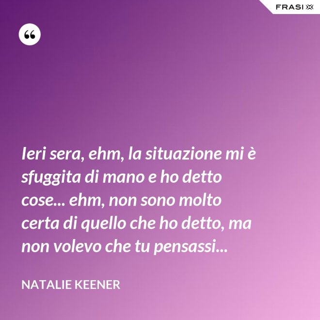Ieri sera, ehm, la situazione mi è sfuggita di mano e ho detto cose... ehm, non sono molto certa di quello che ho detto, ma non volevo che tu pensassi... - Natalie Keener