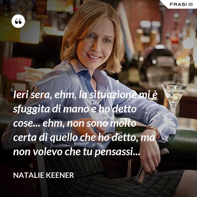 Ieri sera, ehm, la situazione mi è sfuggita di mano e ho detto cose... ehm, non sono molto certa di quello che ho detto, ma non volevo che tu pensassi... - Natalie Keener