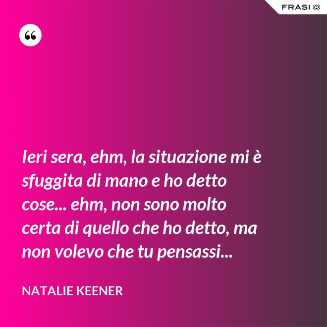 Ieri sera, ehm, la situazione mi è sfuggita di mano e ho detto cose... ehm, non sono molto certa di quello che ho detto, ma non volevo che tu pensassi... - Natalie Keener