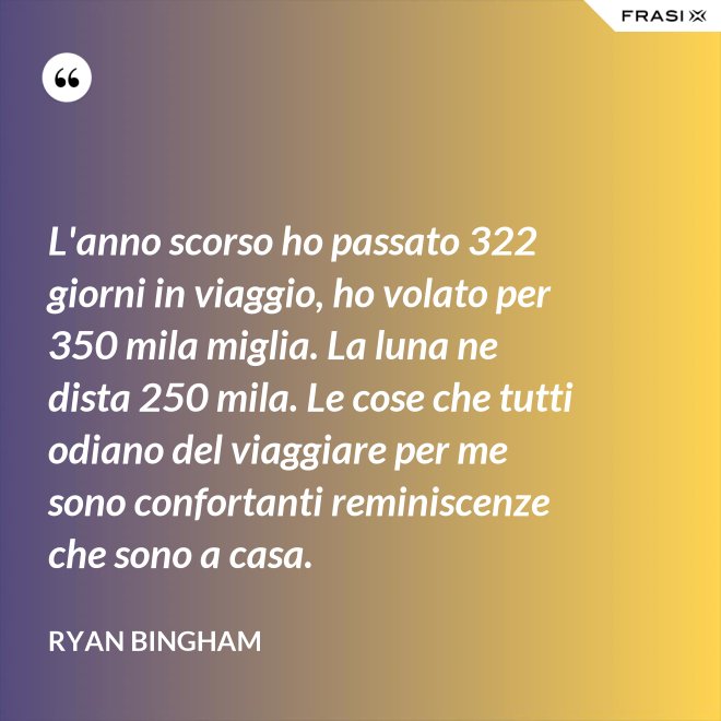 L'anno scorso ho passato 322 giorni in viaggio, ho volato per 350 mila miglia. La luna ne dista 250 mila. Le cose che tutti odiano del viaggiare per me sono confortanti reminiscenze che sono a casa. - Ryan Bingham