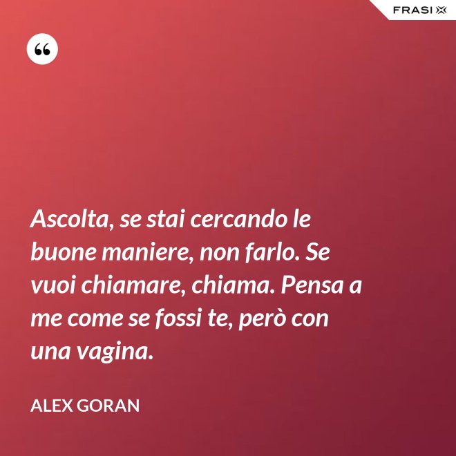 Ascolta, se stai cercando le buone maniere, non farlo. Se vuoi chiamare, chiama. Pensa a me come se fossi te, però con una vagina. - Alex Goran