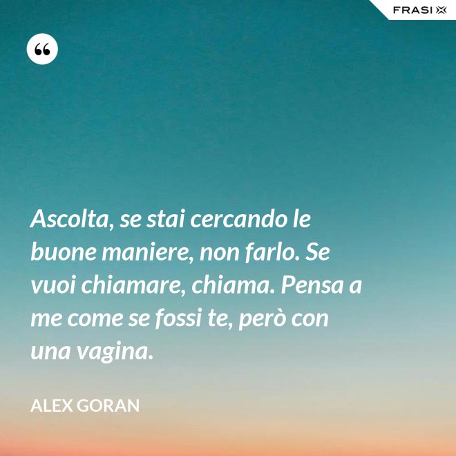 Ascolta, se stai cercando le buone maniere, non farlo. Se vuoi chiamare, chiama. Pensa a me come se fossi te, però con una vagina. - Alex Goran