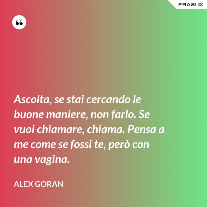 Ascolta, se stai cercando le buone maniere, non farlo. Se vuoi chiamare, chiama. Pensa a me come se fossi te, però con una vagina. - Alex Goran
