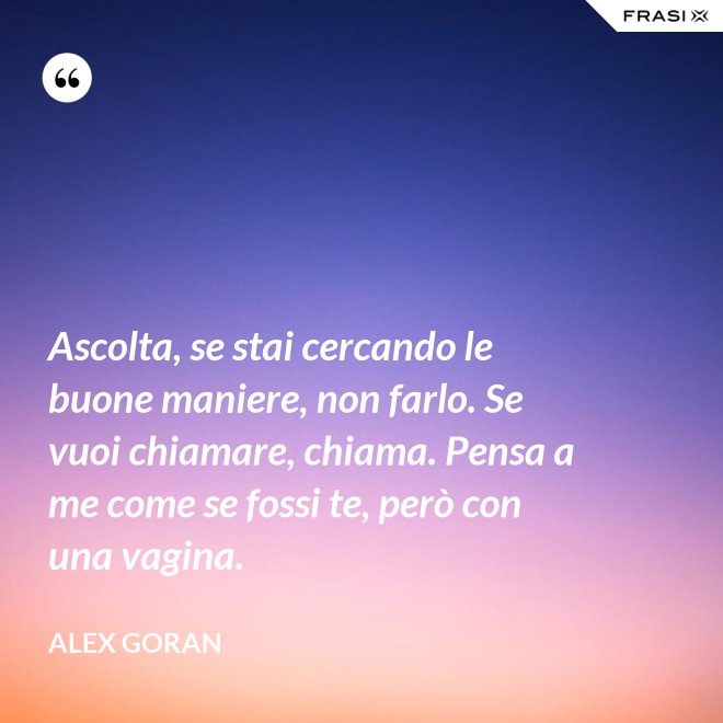 Ascolta, se stai cercando le buone maniere, non farlo. Se vuoi chiamare, chiama. Pensa a me come se fossi te, però con una vagina. - Alex Goran