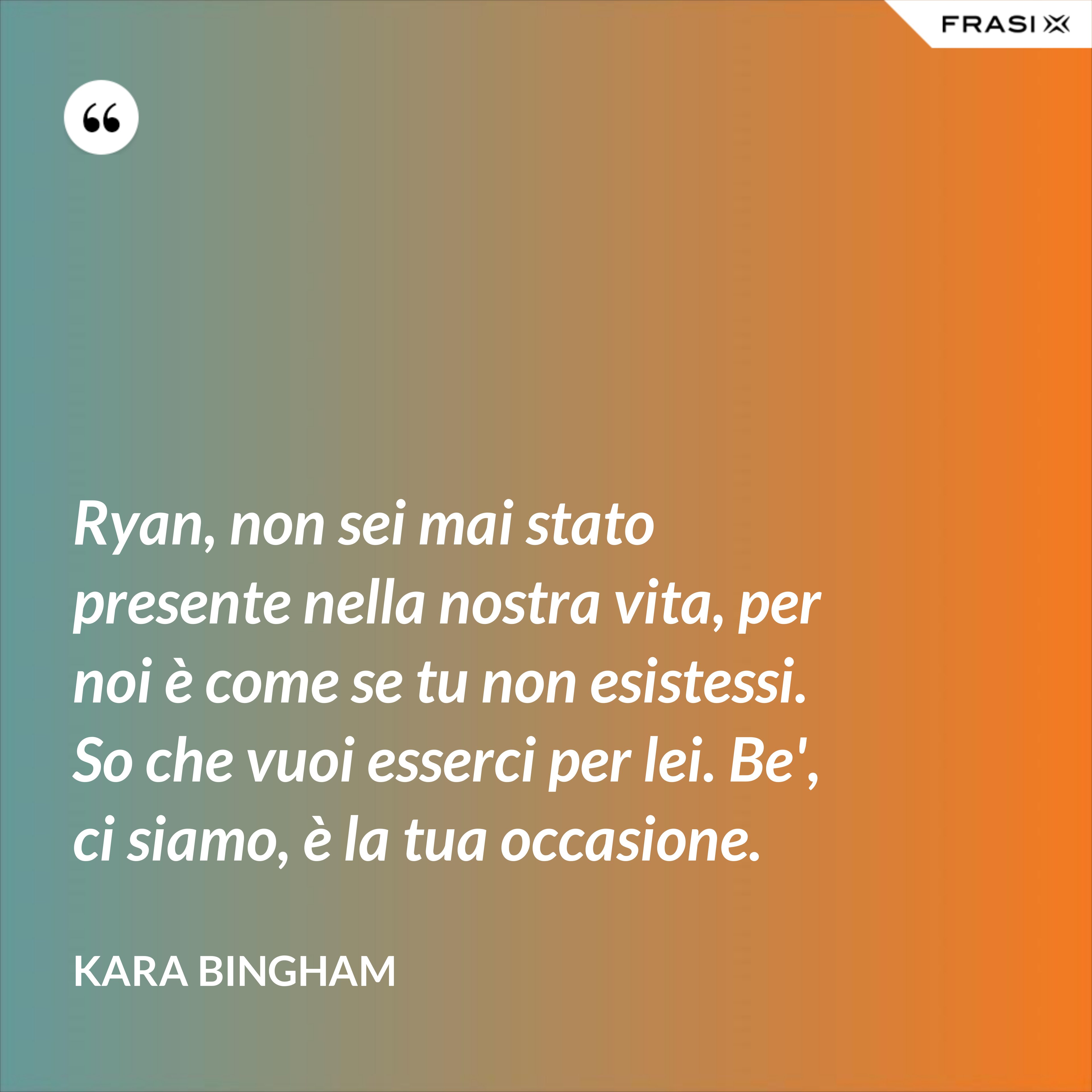 Ryan, non sei mai stato presente nella nostra vita, per noi è come se tu non esistessi. So che vuoi esserci per lei. Be', ci siamo, è la tua occasione. - Kara Bingham