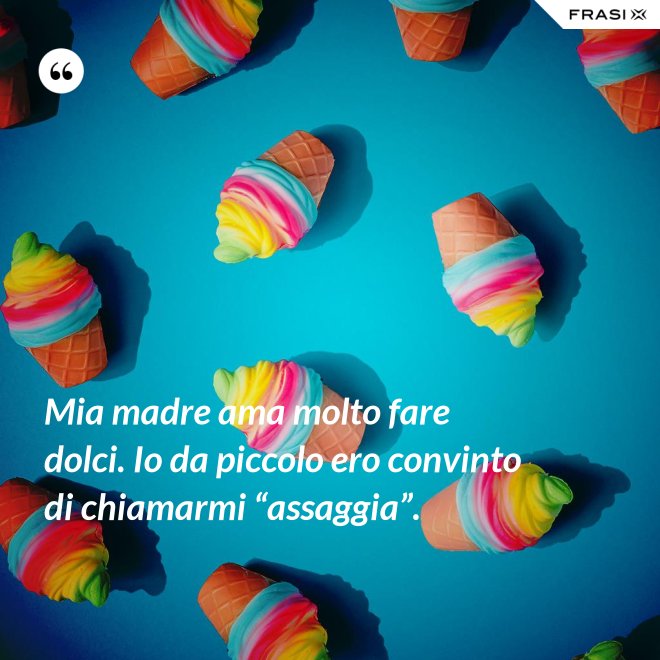 Mia madre ama molto fare dolci. Io da piccolo ero convinto di chiamarmi “assaggia”. - Anonimo