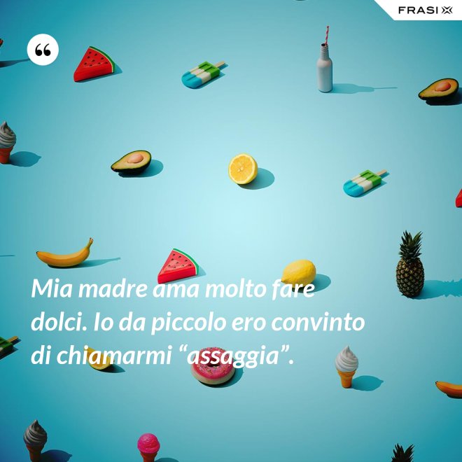 Mia madre ama molto fare dolci. Io da piccolo ero convinto di chiamarmi “assaggia”. - Anonimo
