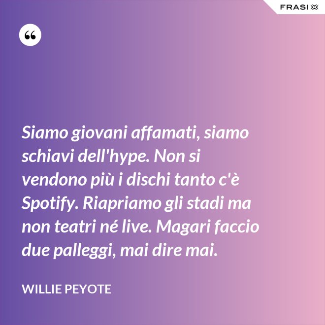 Siamo giovani affamati, siamo schiavi dell'hype. Non si vendono più i dischi tanto c'è Spotify. Riapriamo gli stadi ma non teatri né live. Magari faccio due palleggi, mai dire mai. - Willie Peyote
