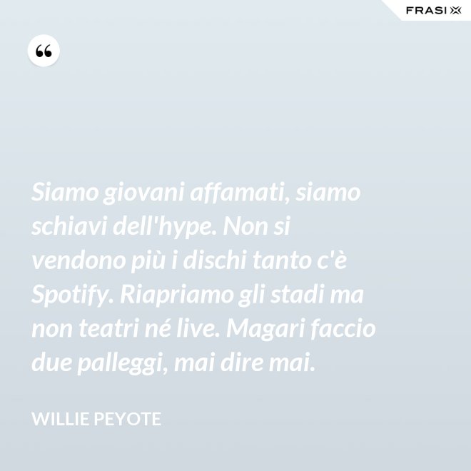 Siamo giovani affamati, siamo schiavi dell'hype. Non si vendono più i dischi tanto c'è Spotify. Riapriamo gli stadi ma non teatri né live. Magari faccio due palleggi, mai dire mai. - Willie Peyote