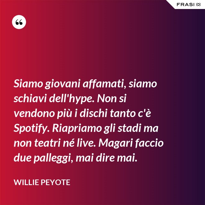 Siamo giovani affamati, siamo schiavi dell'hype. Non si vendono più i dischi tanto c'è Spotify. Riapriamo gli stadi ma non teatri né live. Magari faccio due palleggi, mai dire mai. - Willie Peyote