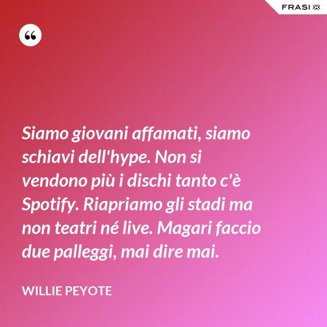 Siamo giovani affamati, siamo schiavi dell'hype. Non si vendono più i dischi tanto c'è Spotify. Riapriamo gli stadi ma non teatri né live. Magari faccio due palleggi, mai dire mai. - Willie Peyote