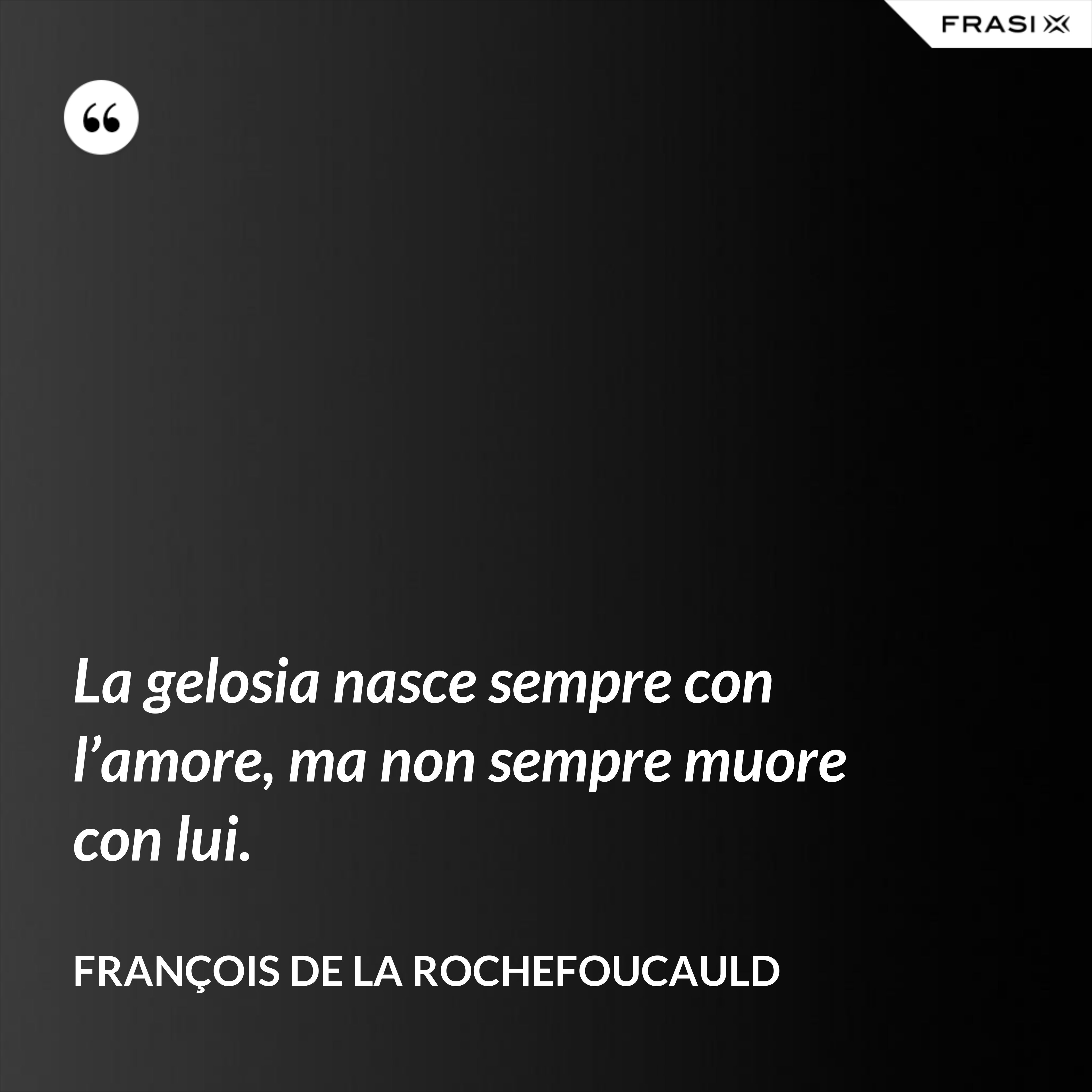 La gelosia nasce sempre con l’amore, ma non sempre muore con lui. - François de La Rochefoucauld