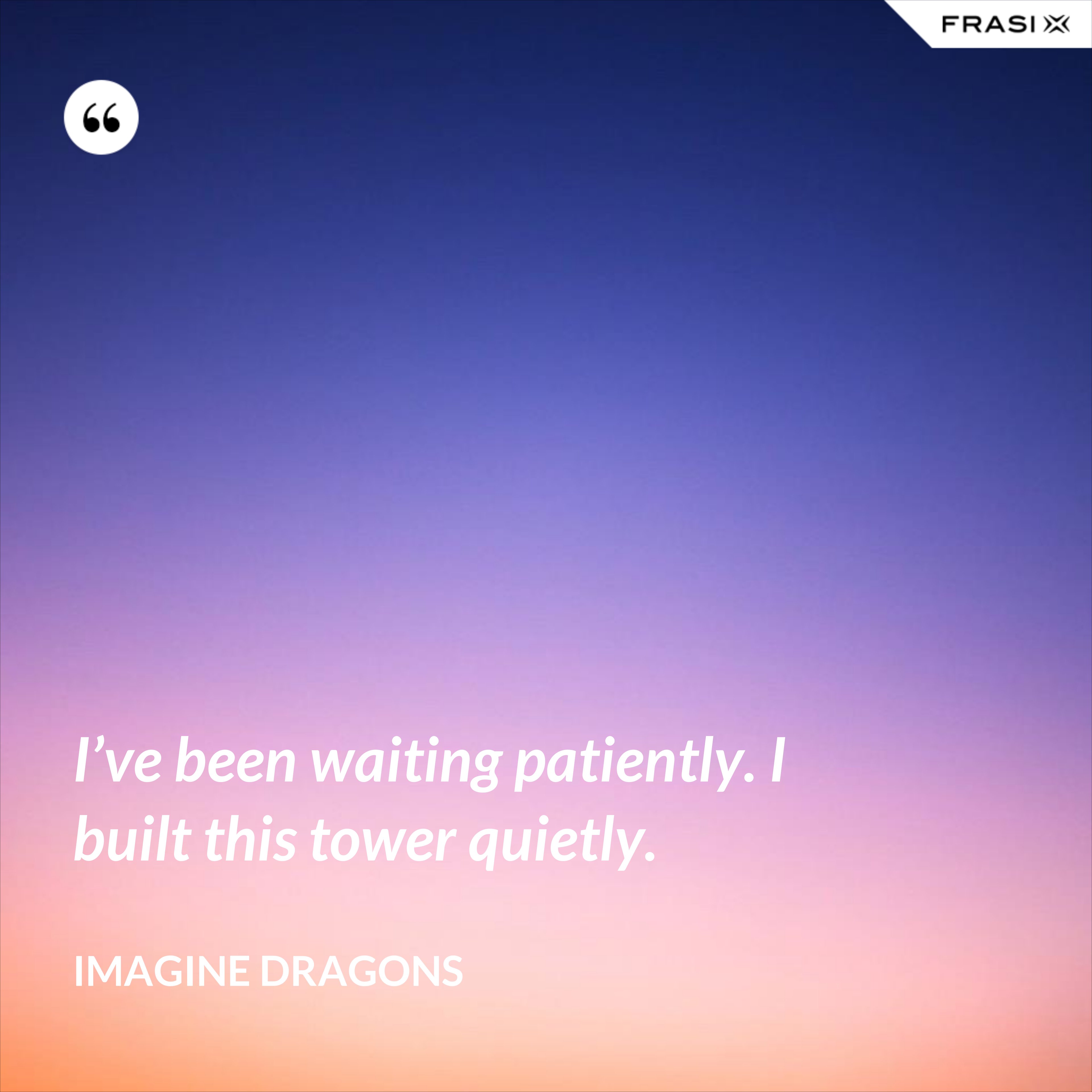 I’ve been waiting patiently. I built this tower quietly. - Imagine Dragons