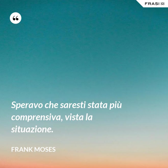 Speravo che saresti stata più comprensiva, vista la situazione. - Frank Moses
