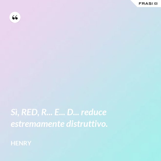 Sì, RED, R... E... D... reduce estremamente distruttivo. - Henry