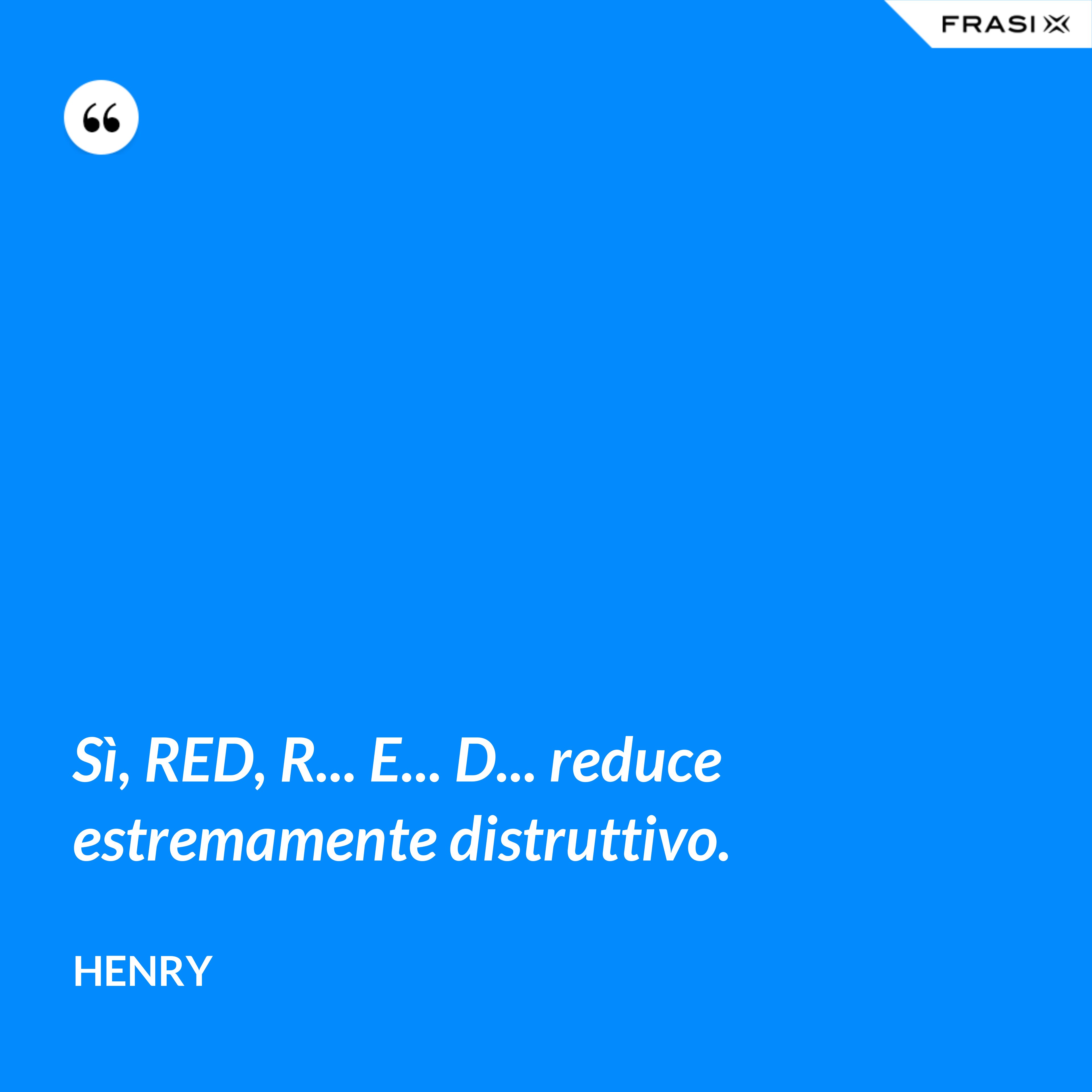 Sì, RED, R... E... D... reduce estremamente distruttivo. - Henry