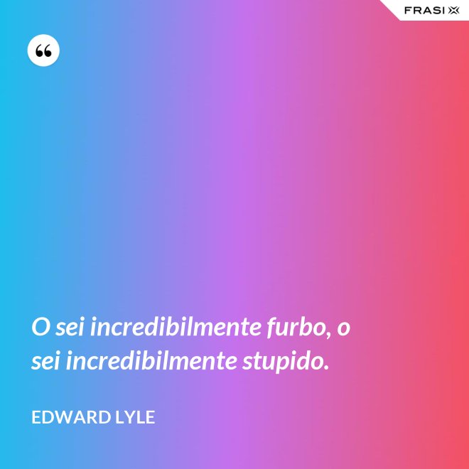 O sei incredibilmente furbo, o sei incredibilmente stupido. - Edward Lyle