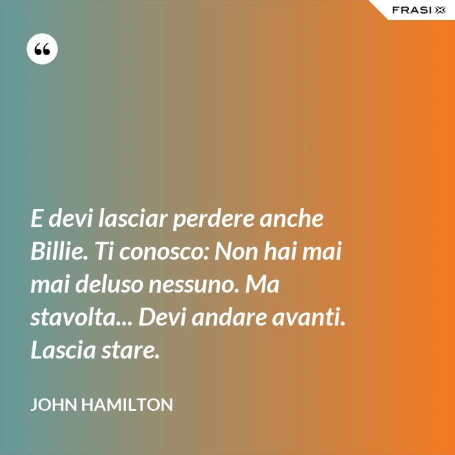 E devi lasciar perdere anche Billie. Ti conosco: Non hai mai mai deluso nessuno. Ma stavolta... Devi andare avanti. Lascia stare. - John Hamilton