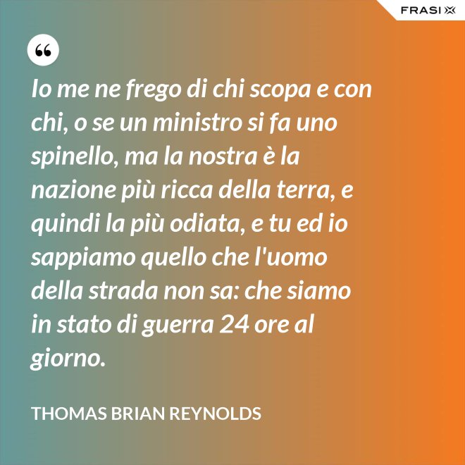 Io me ne frego di chi scopa e con chi, o se un ministro si fa uno spinello, ma la nostra è la nazione più ricca della terra, e quindi la più odiata, e tu ed io sappiamo quello che l'uomo della strada non sa: che siamo in stato di guerra 24 ore al giorno. - Thomas Brian Reynolds