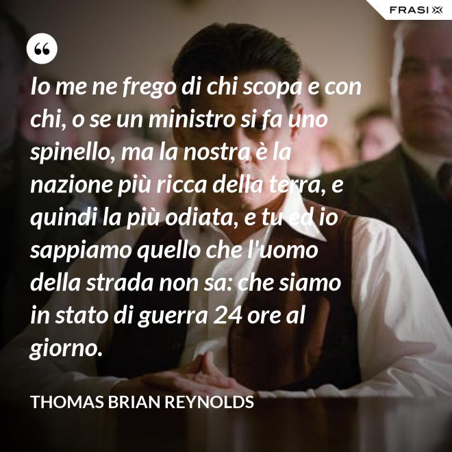 Io me ne frego di chi scopa e con chi, o se un ministro si fa uno spinello, ma la nostra è la nazione più ricca della terra, e quindi la più odiata, e tu ed io sappiamo quello che l'uomo della strada non sa: che siamo in stato di guerra 24 ore al giorno. - Thomas Brian Reynolds