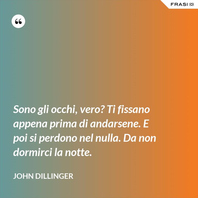 Sono gli occhi, vero? Ti fissano appena prima di andarsene. E poi si perdono nel nulla. Da non dormirci la notte. - John Dillinger
