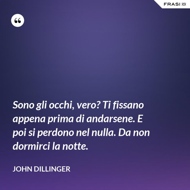 Sono gli occhi, vero? Ti fissano appena prima di andarsene. E poi si perdono nel nulla. Da non dormirci la notte. - John Dillinger