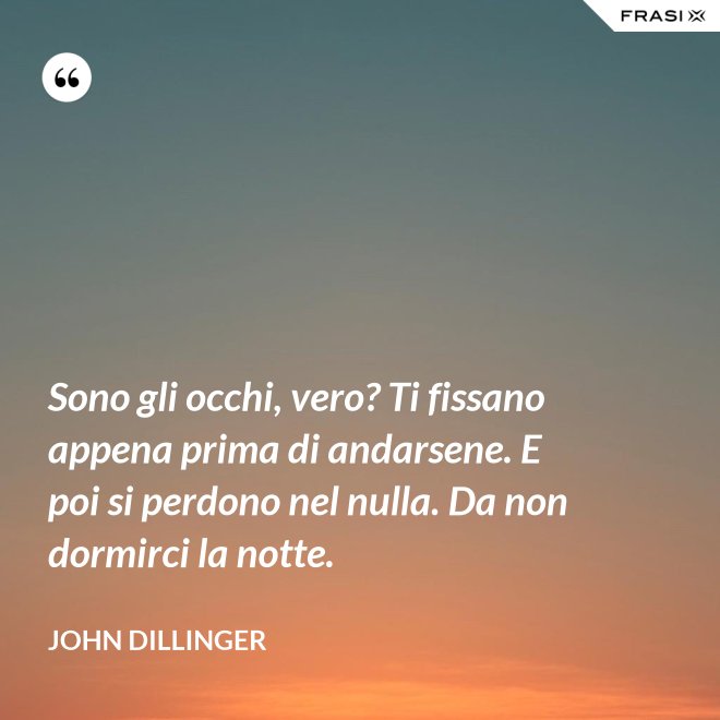 Sono gli occhi, vero? Ti fissano appena prima di andarsene. E poi si perdono nel nulla. Da non dormirci la notte. - John Dillinger