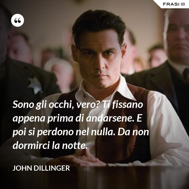 Sono gli occhi, vero? Ti fissano appena prima di andarsene. E poi si perdono nel nulla. Da non dormirci la notte. - John Dillinger
