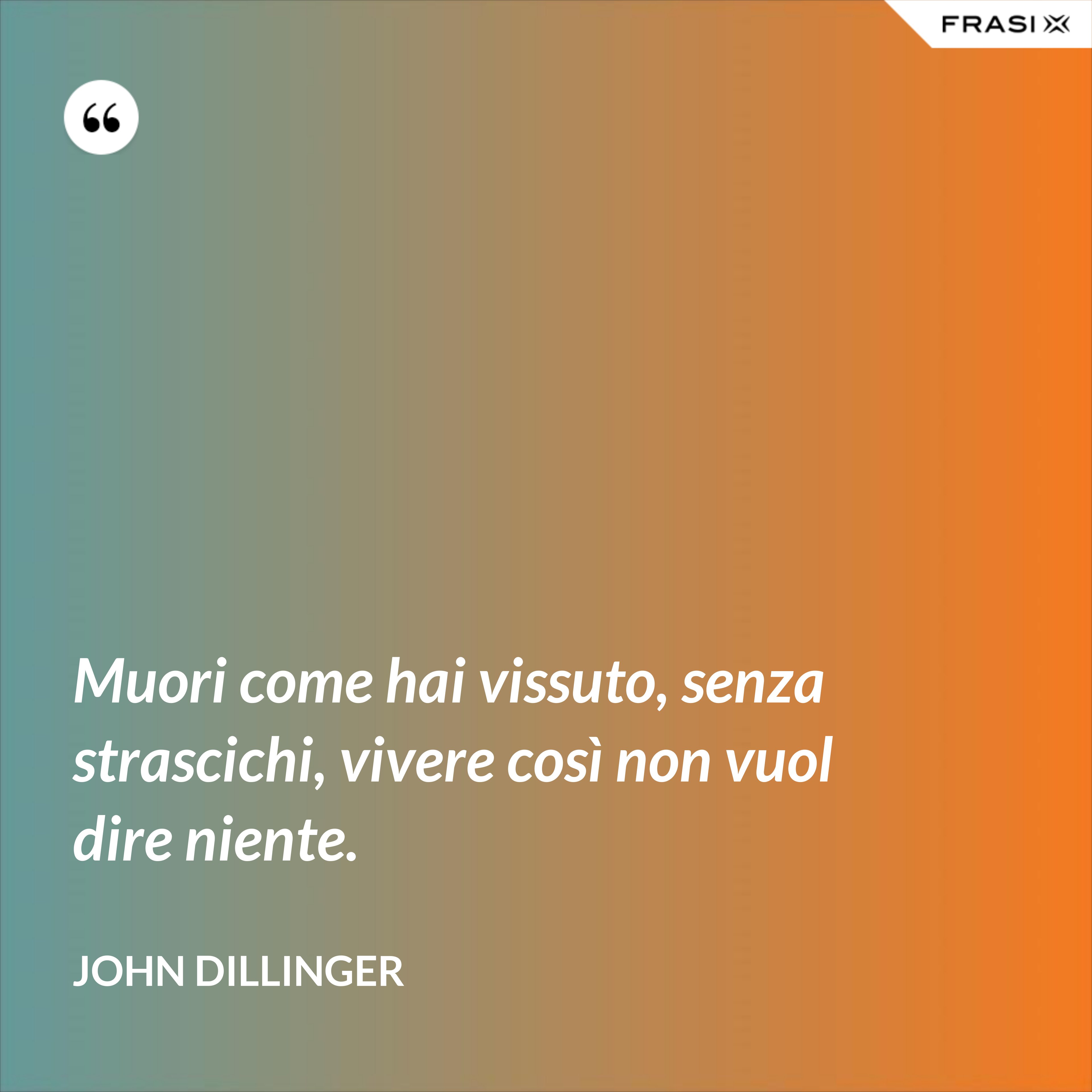 Muori come hai vissuto, senza strascichi, vivere così non vuol dire niente. - John Dillinger