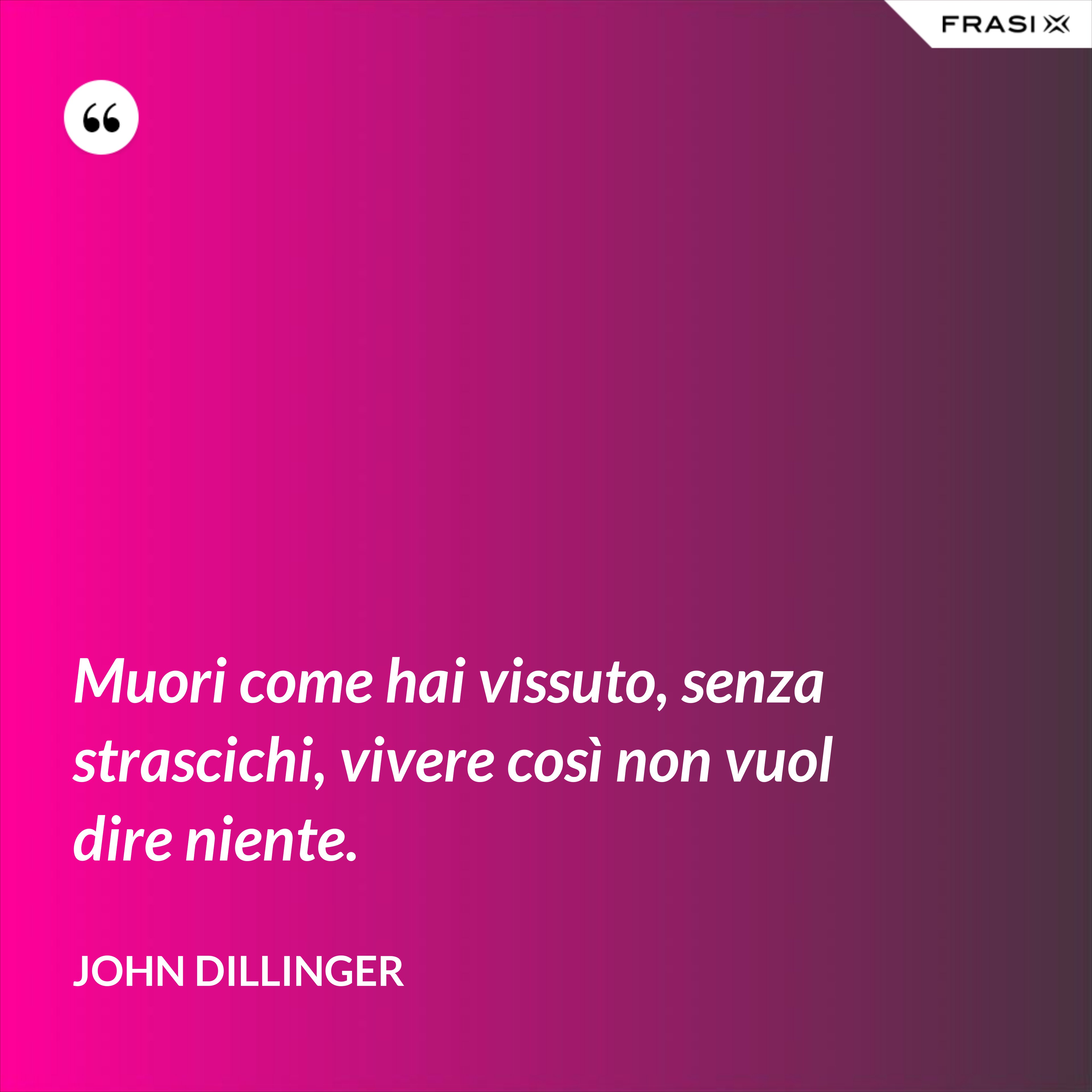 Muori come hai vissuto, senza strascichi, vivere così non vuol dire niente. - John Dillinger