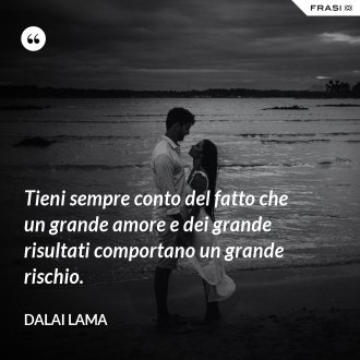 Tieni sempre conto del fatto che un grande amore e dei grande risultati comportano un grande rischio. - Dalai Lama
