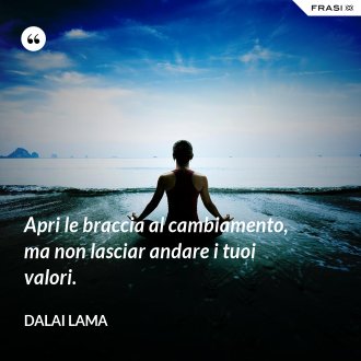 Apri le braccia al cambiamento, ma non lasciar andare i tuoi valori. - Dalai Lama
