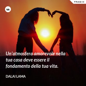 Un'atmosfera amorevole nella tua casa deve essere il fondamento della tua vita. - Dalai Lama