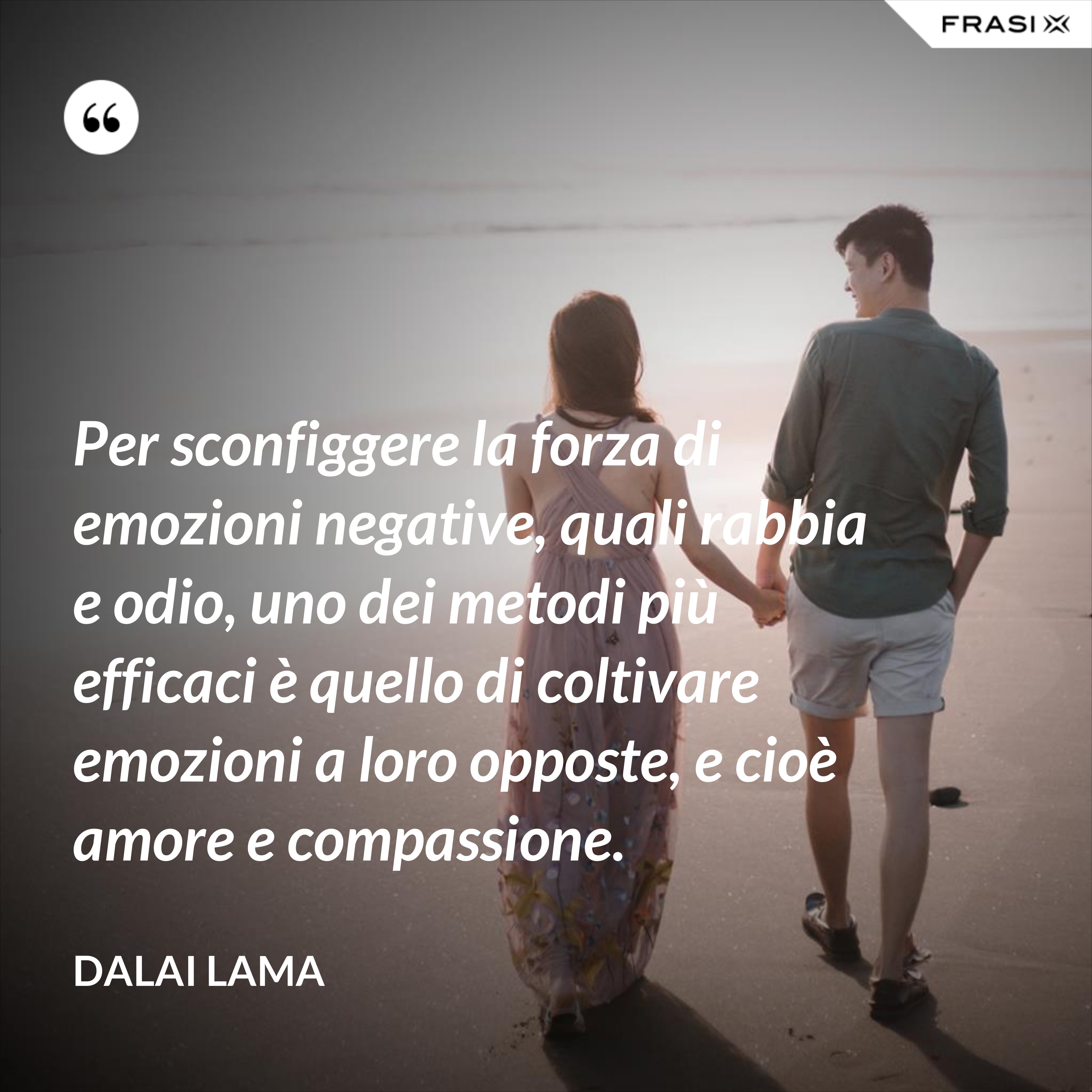 Per sconfiggere la forza di emozioni negative, quali rabbia e odio, uno dei metodi più efficaci è quello di coltivare emozioni a loro opposte, e cioè amore e compassione. - Dalai Lama