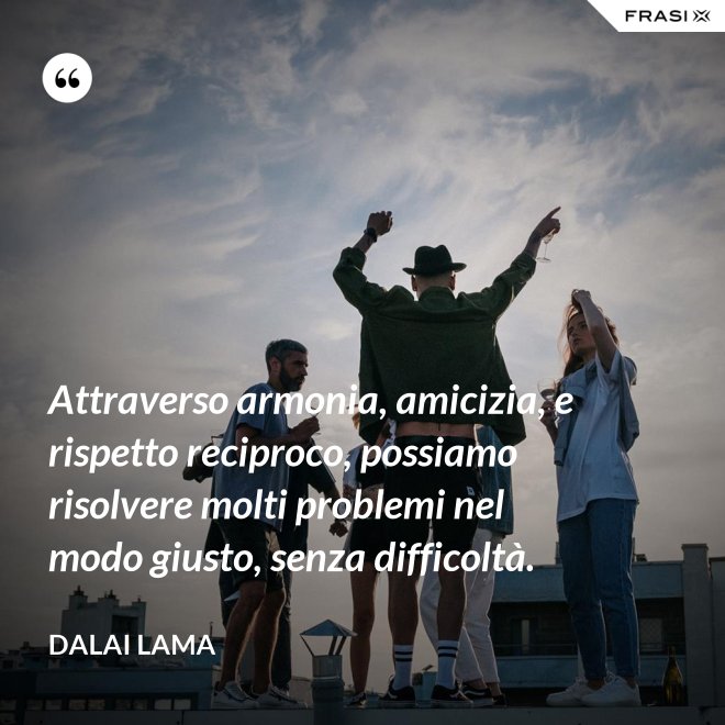 Attraverso armonia, amicizia, e rispetto reciproco, possiamo risolvere molti problemi nel modo giusto, senza difficoltà. - Dalai Lama