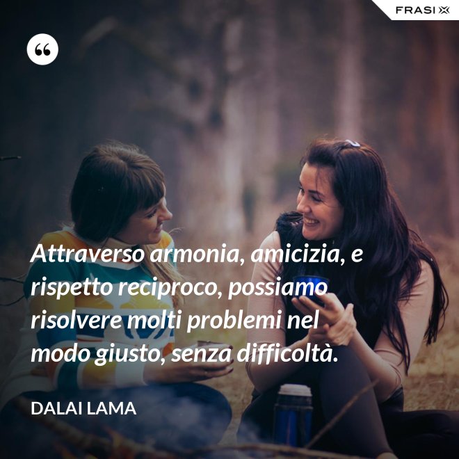 Attraverso armonia, amicizia, e rispetto reciproco, possiamo risolvere molti problemi nel modo giusto, senza difficoltà. - Dalai Lama