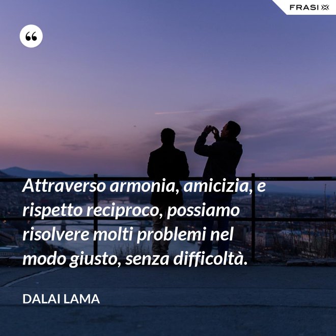 Attraverso armonia, amicizia, e rispetto reciproco, possiamo risolvere molti problemi nel modo giusto, senza difficoltà. - Dalai Lama