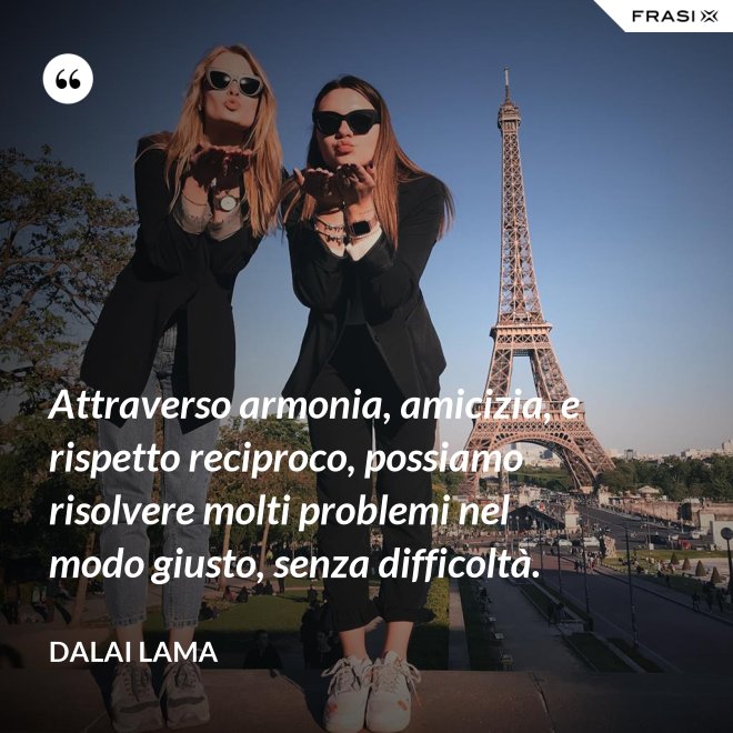 Attraverso armonia, amicizia, e rispetto reciproco, possiamo risolvere molti problemi nel modo giusto, senza difficoltà. - Dalai Lama