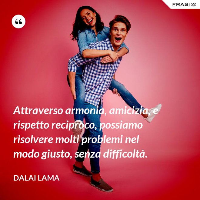Attraverso armonia, amicizia, e rispetto reciproco, possiamo risolvere molti problemi nel modo giusto, senza difficoltà. - Dalai Lama