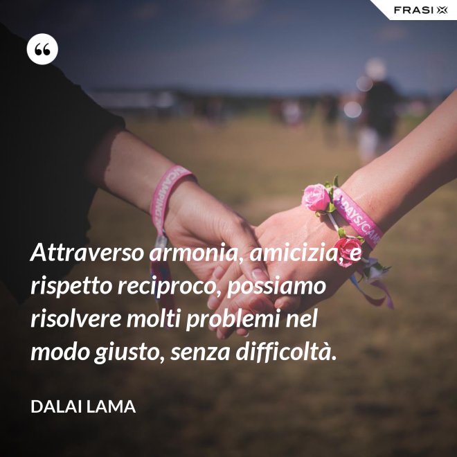 Attraverso armonia, amicizia, e rispetto reciproco, possiamo risolvere molti problemi nel modo giusto, senza difficoltà. - Dalai Lama