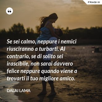 Se sei calmo, neppure i nemici riusciranno a turbarti. Al contrario, se di solito sei irascibile, non sarai davvero felice neppure quando viene a trovarti il tuo migliore amico. - Dalai Lama