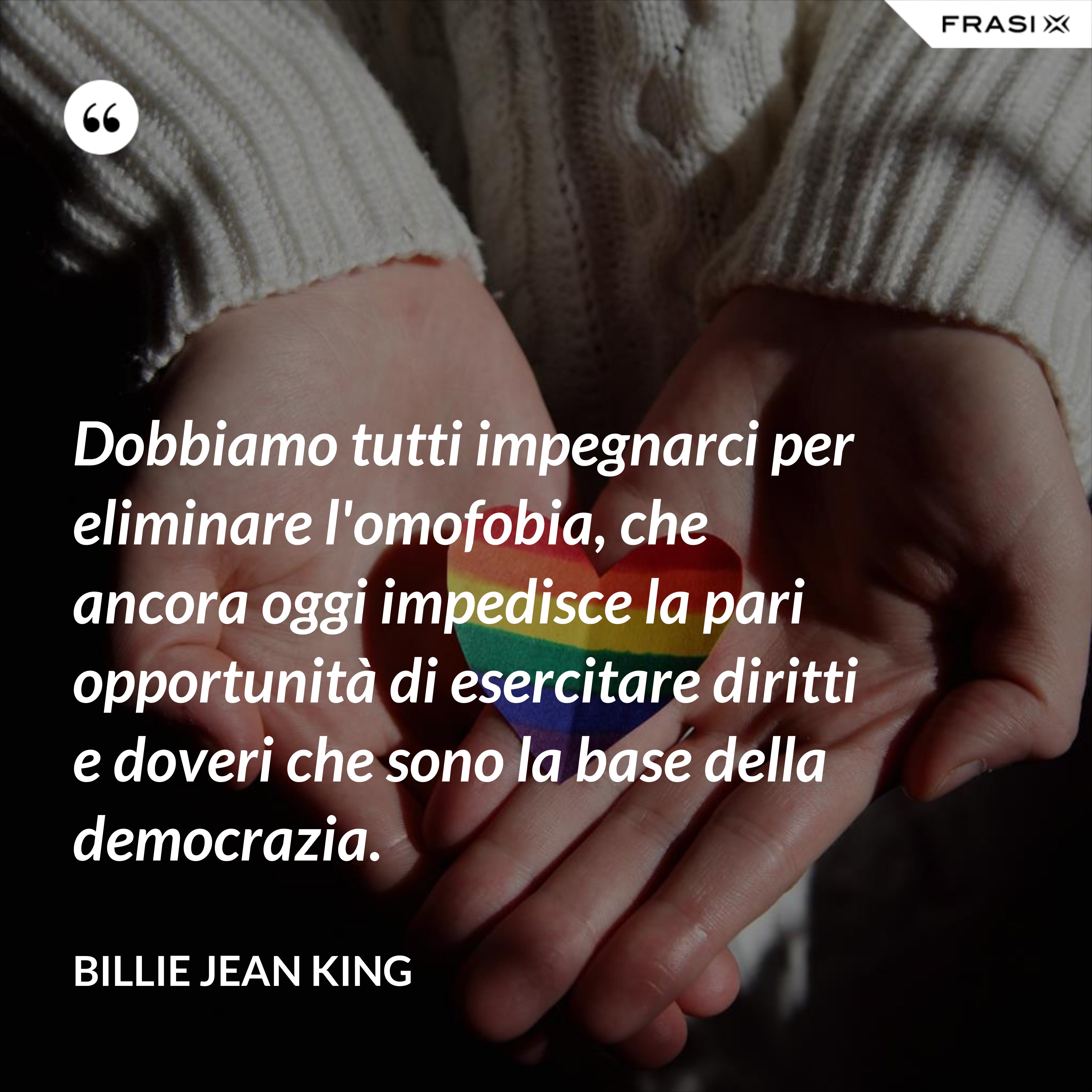 Dobbiamo tutti impegnarci per eliminare l'omofobia, che ancora oggi impedisce la pari opportunità di esercitare diritti e doveri che sono la base della democrazia. - Billie Jean King
